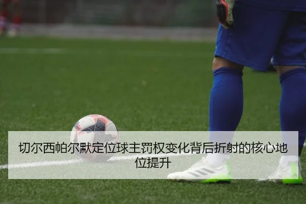 切尔西帕尔默定位球主罚权变化背后折射的核心地位提升