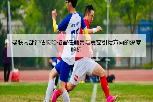 曼联内部评估滕哈格留任前景与夏窗引援方向的深度解析