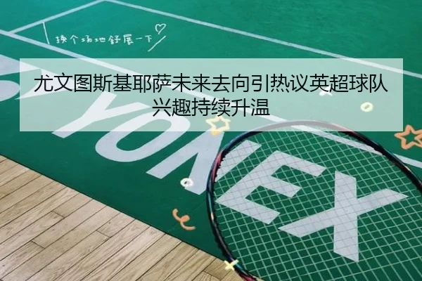 尤文图斯基耶萨未来去向引热议英超球队兴趣持续升温