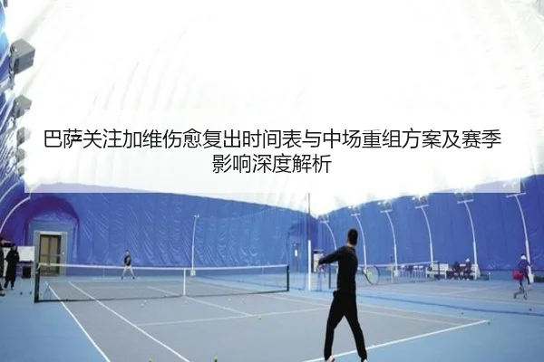 巴萨关注加维伤愈复出时间表与中场重组方案及赛季影响深度解析