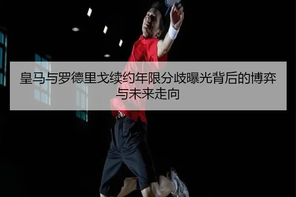 皇马与罗德里戈续约年限分歧曝光背后的博弈与未来走向