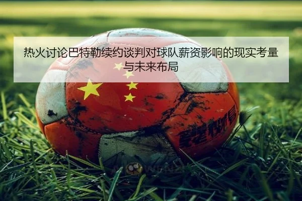热火讨论巴特勒续约谈判对球队薪资影响的现实考量与未来布局