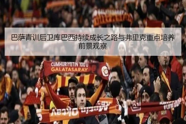 巴萨青训后卫库巴西持续成长之路与弗里克重点培养前景观察