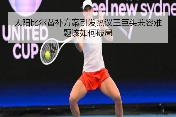 太阳比尔替补方案引发热议三巨头兼容难题该如何破局