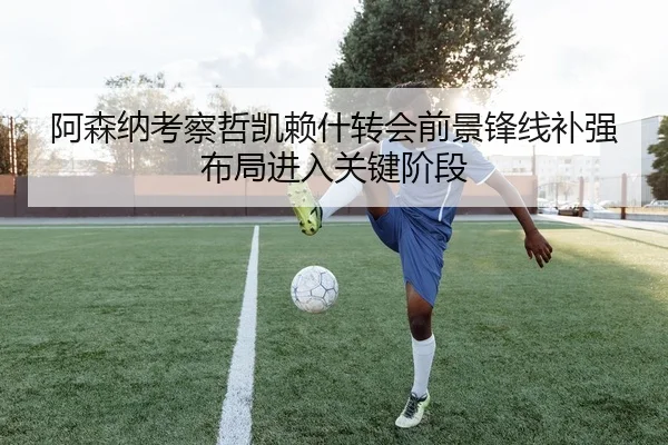 阿森纳考察哲凯赖什转会前景锋线补强布局进入关键阶段