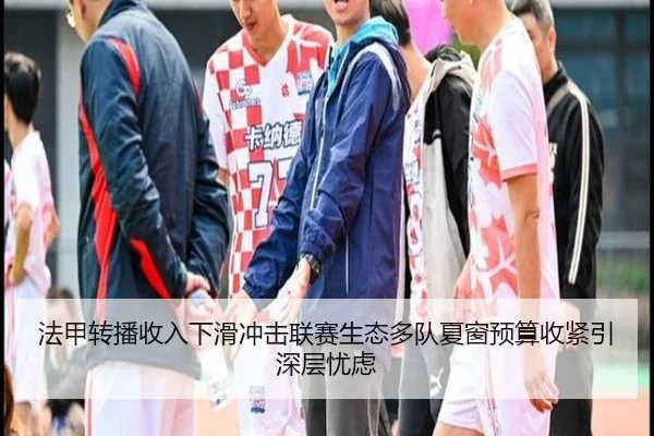 法甲转播收入下滑冲击联赛生态多队夏窗预算收紧引深层忧虑